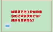 破壁灵芝孢子粉和蜂蜜水的功效和使用方法？健康养生新搭配？