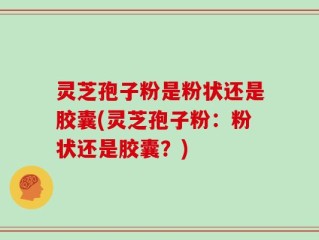 灵芝孢子粉是粉状还是胶囊(灵芝孢子粉：粉状还是胶囊？)