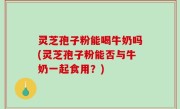 灵芝孢子粉能喝牛奶吗(灵芝孢子粉能否与牛奶一起食用？)