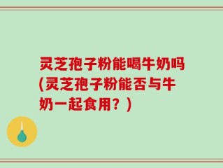 灵芝孢子粉能喝牛奶吗(灵芝孢子粉能否与牛奶一起食用？)