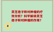 灵芝孢子粉对肿瘤的疗效分析？科学解读灵芝孢子粉对肿瘤的作用？