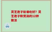 灵芝孢子给谁吃好？灵芝孢子粉煲汤的12种做法