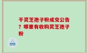 干灵芝孢子粉成交公告？哪里有收购灵芝孢子粉