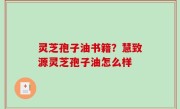 灵芝孢子油书籍？慧致源灵芝孢子油怎么样