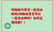 玛咖能与灵芝一起泡水喝吗(玛咖和灵芝可以一起泡水喝吗？如何正确泡制？)