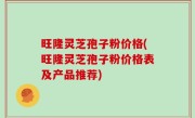 旺隆灵芝孢子粉价格(旺隆灵芝孢子粉价格表及产品推荐)