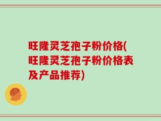 旺隆灵芝孢子粉价格(旺隆灵芝孢子粉价格表及产品推荐)