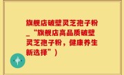 旗舰店破壁灵芝孢子粉_“旗舰店高品质破壁灵芝孢子粉，健康养生新选择”)