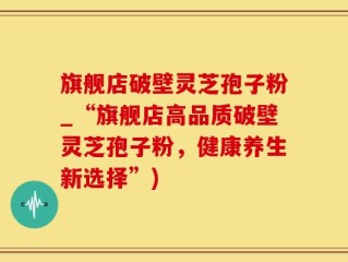 旗舰店破壁灵芝孢子粉_“旗舰店高品质破壁灵芝孢子粉，健康养生新选择”)