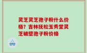 灵芝灵芝孢子粉什么价格？吉林抚松玉秀堂灵芝破壁孢子粉价格