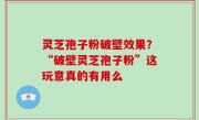 灵芝孢子粉破壁效果？“破壁灵芝孢子粉”这玩意真的有用么