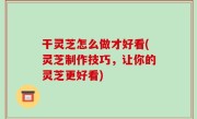 干灵芝怎么做才好看(灵芝制作技巧，让你的灵芝更好看)