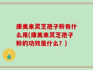 康美来灵芝孢子粉有什么用(康美来灵芝孢子粉的功效是什么？)