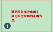 灵芝粉怎样泡水喝 (灵芝粉泡水喝的正确方法)