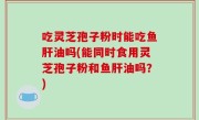 吃灵芝孢子粉时能吃鱼肝油吗(能同时食用灵芝孢子粉和鱼肝油吗？)