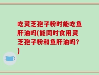 吃灵芝孢子粉时能吃鱼肝油吗(能同时食用灵芝孢子粉和鱼肝油吗？)