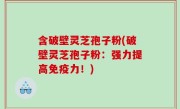 含破壁灵芝孢子粉(破壁灵芝孢子粉：强力提高免疫力！)