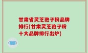 甘肃省灵芝孢子粉品牌排行(甘肃灵芝孢子粉十大品牌排行出炉)