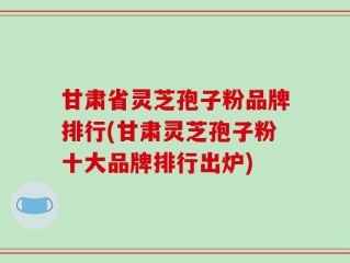 甘肃省灵芝孢子粉品牌排行(甘肃灵芝孢子粉十大品牌排行出炉)