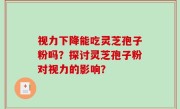 视力下降能吃灵芝孢子粉吗？探讨灵芝孢子粉对视力的影响？