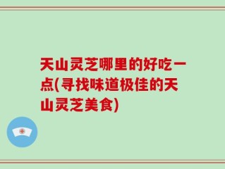 天山灵芝哪里的好吃一点(寻找味道极佳的天山灵芝美食)