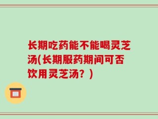长期吃药能不能喝灵芝汤(长期服药期间可否饮用灵芝汤？)