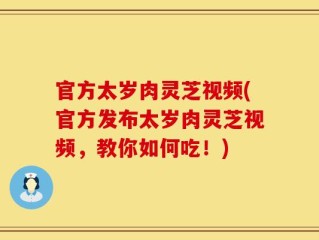 官方太岁肉灵芝视频(官方发布太岁肉灵芝视频，教你如何吃！)