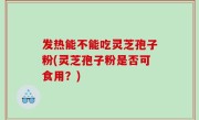 发热能不能吃灵芝孢子粉(灵芝孢子粉是否可食用？)