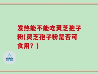 发热能不能吃灵芝孢子粉(灵芝孢子粉是否可食用？)