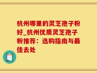 杭州哪里的灵芝孢子粉好_杭州优质灵芝孢子粉推荐：选购指南与最佳去处