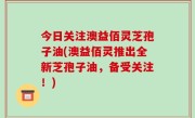 今日关注澳益佰灵芝孢子油(澳益佰灵推出全新芝孢子油，备受关注！)