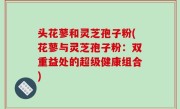 头花蓼和灵芝孢子粉(花蓼与灵芝孢子粉：双重益处的超级健康组合)