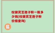 权健灵芝孢子粉一瓶多少钱(权健灵芝孢子粉价格查询)