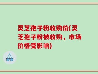 灵芝孢子粉收购价(灵芝孢子粉被收购，市场价格受影响)