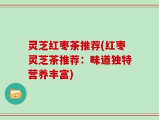 灵芝红枣茶推荐(红枣灵芝茶推荐：味道独特营养丰富)