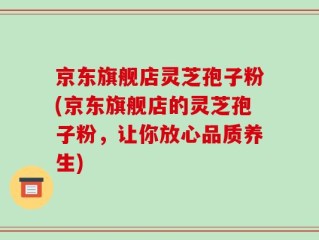京东旗舰店灵芝孢子粉(京东旗舰店的灵芝孢子粉，让你放心品质养生)