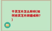 干灵芝片怎么粉碎(如何将灵芝片研磨成粉？)
