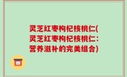 灵芝红枣枸杞核桃仁(灵芝红枣枸杞核桃仁：营养滋补的完美组合)