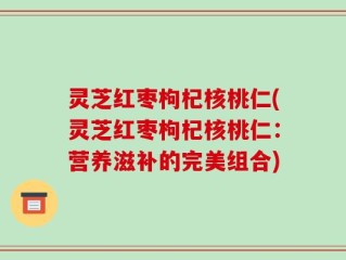 灵芝红枣枸杞核桃仁(灵芝红枣枸杞核桃仁：营养滋补的完美组合)