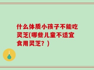 什么体质小孩子不能吃灵芝(哪些儿童不适宜食用灵芝？)