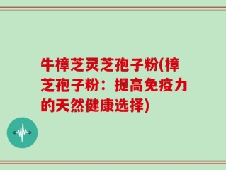 牛樟芝灵芝孢子粉(樟芝孢子粉：提高免疫力的天然健康选择)