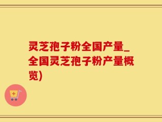 灵芝孢子粉全国产量_全国灵芝孢子粉产量概览)