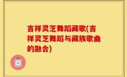 吉祥灵芝舞蹈藏歌(吉祥灵芝舞蹈与藏族歌曲的融合)