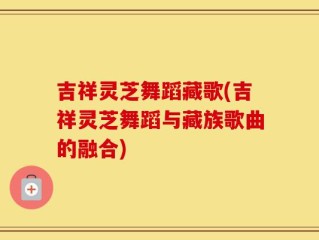 吉祥灵芝舞蹈藏歌(吉祥灵芝舞蹈与藏族歌曲的融合)