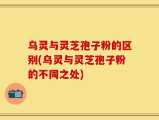 乌灵与灵芝孢子粉的区别(乌灵与灵芝孢子粉的不同之处)