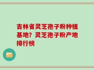 吉林省灵芝孢子粉种植基地？灵芝孢子粉产地排行榜