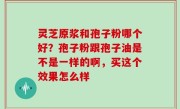 灵芝原浆和孢子粉哪个好？孢子粉跟孢子油是不是一样的啊，买这个效果怎么样