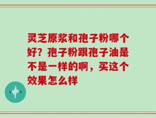 灵芝原浆和孢子粉哪个好？孢子粉跟孢子油是不是一样的啊，买这个效果怎么样