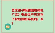 灵芝孢子粉超微粉碎机厂家？专业生产灵芝孢子粉超微粉碎机的厂家？