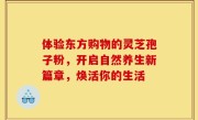 体验东方购物的灵芝孢子粉，开启自然养生新篇章，焕活你的生活